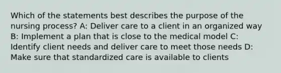 Which of the statements best describes the purpose of the nursing process? A: Deliver care to a client in an organized way B: Implement a plan that is close to the medical model C: Identify client needs and deliver care to meet those needs D: Make sure that standardized care is available to clients