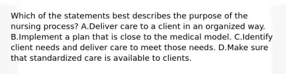 Which of the statements best describes the purpose of the nursing process? A.Deliver care to a client in an organized way. B.Implement a plan that is close to the medical model. C.Identify client needs and deliver care to meet those needs. D.Make sure that standardized care is available to clients.