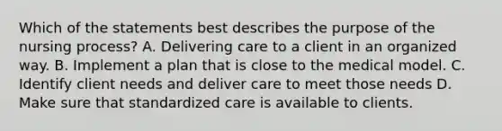 Which of the statements best describes the purpose of the nursing process? A. Delivering care to a client in an organized way. B. Implement a plan that is close to the medical model. C. Identify client needs and deliver care to meet those needs D. Make sure that standardized care is available to clients.