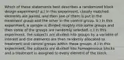 Which of these statements best describes a randomized block design experiment? a.) In this experiment, closely matched elements are paired, and then one of them is put in the treatment group and the other in the control group. b.) In this experiment, a sample is divided roughly into some groups and then some of the groups are randomly selected. c.) In this experiment, the subjects are divided into groups by a variable of interest and the elements are then randomly allocated to treatment and control groups within these groups. d.) In this experiment, the subjects are divided into homogeneous blocks and a treatment is assigned to every element of the block.