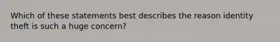 Which of these statements best describes the reason identity theft is such a huge concern?