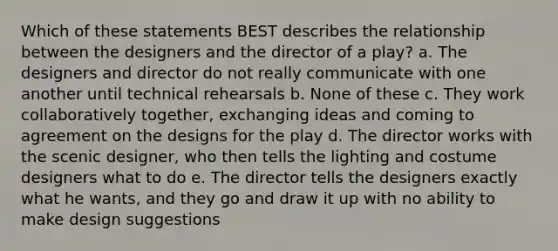 Which of these statements BEST describes the relationship between the designers and the director of a play? a. The designers and director do not really communicate with one another until technical rehearsals b. None of these c. They work collaboratively together, exchanging ideas and coming to agreement on the designs for the play d. The director works with the scenic designer, who then tells the lighting and costume designers what to do e. The director tells the designers exactly what he wants, and they go and draw it up with no ability to make design suggestions