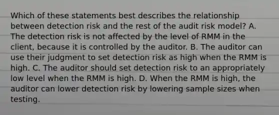 Which of these statements best describes the relationship between detection risk and the rest of the audit risk model? A. The detection risk is not affected by the level of RMM in the client, because it is controlled by the auditor. B. The auditor can use their judgment to set detection risk as high when the RMM is high. C. The auditor should set detection risk to an appropriately low level when the RMM is high. D. When the RMM is high, the auditor can lower detection risk by lowering sample sizes when testing.