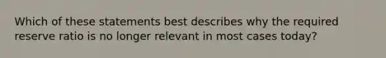 Which of these statements best describes why the required reserve ratio is no longer relevant in most cases today?