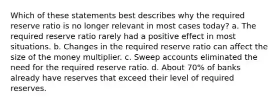 Which of these statements best describes why the required reserve ratio is no longer relevant in most cases today? a. The required reserve ratio rarely had a positive effect in most situations. b. Changes in the required reserve ratio can affect the size of the money multiplier. c. Sweep accounts eliminated the need for the required reserve ratio. d. About 70% of banks already have reserves that exceed their level of required reserves.