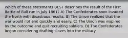 Which of these statements BEST describes the result of the First Battle of Bull run in July 1861? A) The Confederates soon invaded the North with disastrous results. B) The Union realized that the war would not end quickly and easily. C) The Union was inspired by the outcome and quit recruiting soldiers. D) The Confederates began considering drafting slaves into the military.