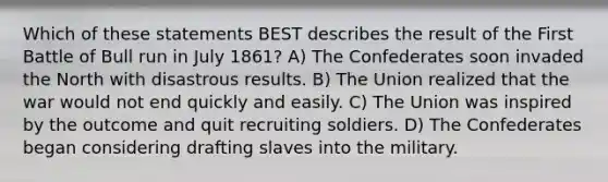 Which of these statements BEST describes the result of the First Battle of Bull run in July 1861? A) The Confederates soon invaded the North with disastrous results. B) The Union realized that the war would not end quickly and easily. C) The Union was inspired by the outcome and quit recruiting soldiers. D) The Confederates began considering drafting slaves into the military.