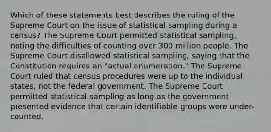 Which of these statements best describes the ruling of the Supreme Court on the issue of statistical sampling during a census? The Supreme Court permitted statistical sampling, noting the difficulties of counting over 300 million people. The Supreme Court disallowed statistical sampling, saying that the Constitution requires an "actual enumeration." The Supreme Court ruled that census procedures were up to the individual states, not the federal government. The Supreme Court permitted statistical sampling as long as the government presented evidence that certain identifiable groups were under-counted.