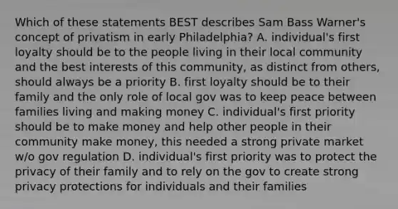 Which of these statements BEST describes Sam Bass Warner's concept of privatism in early Philadelphia? A. individual's first loyalty should be to the people living in their local community and the best interests of this community, as distinct from others, should always be a priority B. first loyalty should be to their family and the only role of local gov was to keep peace between families living and making money C. individual's first priority should be to make money and help other people in their community make money, this needed a strong private market w/o gov regulation D. individual's first priority was to protect the privacy of their family and to rely on the gov to create strong privacy protections for individuals and their families