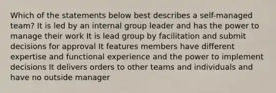 Which of the statements below best describes a self-managed team? It is led by an internal group leader and has the power to manage their work It is lead group by facilitation and submit decisions for approval It features members have different expertise and functional experience and the power to implement decisions It delivers orders to other teams and individuals and have no outside manager