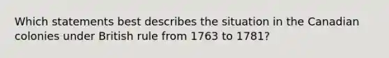 Which statements best describes the situation in the Canadian colonies under British rule from 1763 to 1781?