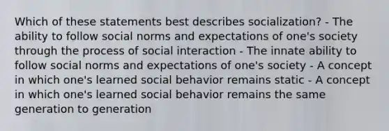 Which of these statements best describes socialization? - The ability to follow social norms and expectations of one's society through the process of social interaction - The innate ability to follow social norms and expectations of one's society - A concept in which one's learned social behavior remains static - A concept in which one's learned social behavior remains the same generation to generation