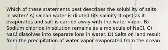 Which of these statements best describes the solubility of salts in water? A) Ocean water is diluted (its salinity drops) as it evaporates and salt is carried away with the water vapor. B) Sodium chloride in solution remains as a molecule of NaCl. C) NaCl dissolves into separate ions in water. D) Salts on land result from the precipitation of water vapor evaporated from the ocean.