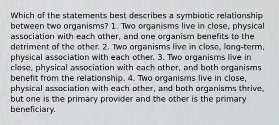 Which of the statements best describes a symbiotic relationship between two organisms? 1. Two organisms live in close, physical association with each other, and one organism benefits to the detriment of the other. 2. Two organisms live in close, long-term, physical association with each other. 3. Two organisms live in close, physical association with each other, and both organisms benefit from the relationship. 4. Two organisms live in close, physical association with each other, and both organisms thrive, but one is the primary provider and the other is the primary beneficiary.