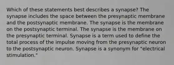 Which of these statements best describes a synapse? The synapse includes the space between the presynaptic membrane and the postsynaptic membrane. The synapse is the membrane on the postsynaptic terminal. The synapse is the membrane on the presynaptic terminal. Synapse is a term used to define the total process of the impulse moving from the presynaptic neuron to the postsynaptic neuron. Synapse is a synonym for "electrical stimulation."