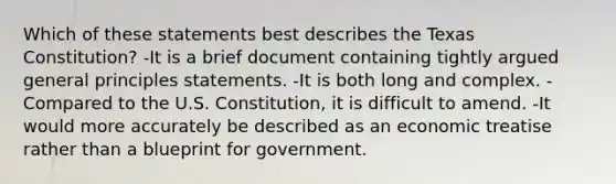 Which of these statements best describes the Texas Constitution? -It is a brief document containing tightly argued general principles statements. -It is both long and complex. -Compared to the U.S. Constitution, it is difficult to amend. -It would more accurately be described as an economic treatise rather than a blueprint for government.