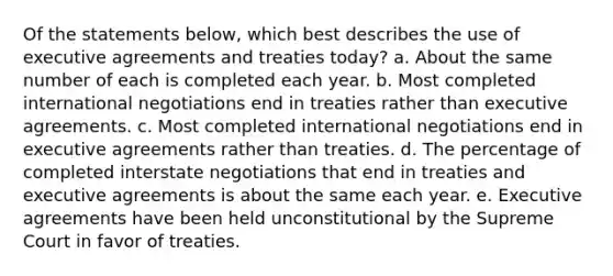 Of the statements below, which best describes the use of executive agreements and treaties today? a. About the same number of each is completed each year. b. Most completed international negotiations end in treaties rather than executive agreements. c. Most completed international negotiations end in executive agreements rather than treaties. d. The percentage of completed interstate negotiations that end in treaties and executive agreements is about the same each year. e. Executive agreements have been held unconstitutional by the Supreme Court in favor of treaties.