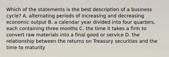 Which of the statements is the best description of a business cycle? A. alternating periods of increasing and decreasing economic output B. a calendar year divided into four quarters, each containing three months C. the time it takes a firm to convert raw materials into a final good or service D. the relationship between the returns on Treasury securities and the time to maturity