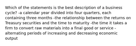 Which of the statements is the best description of a business cycle? -a calendar year divided into four quarters, each containing three months -the relationship between the returns on Treasury securities and the time to maturity -the time it takes a firm to convert raw materials into a final good or service -alternating periods of increasing and decreasing economic output