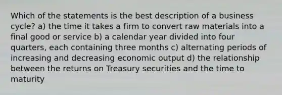 Which of the statements is the best description of a business cycle? a) the time it takes a firm to convert raw materials into a final good or service b) a calendar year divided into four quarters, each containing three months c) alternating periods of increasing and decreasing economic output d) the relationship between the returns on Treasury securities and the time to maturity