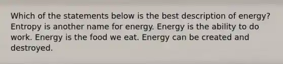 Which of the statements below is the best description of energy? Entropy is another name for energy. Energy is the ability to do work. Energy is the food we eat. Energy can be created and destroyed.