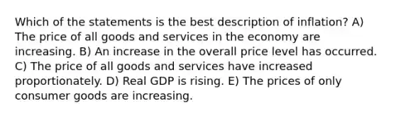 Which of the statements is the best description of inflation? A) The price of all goods and services in the economy are increasing. B) An increase in the overall price level has occurred. C) The price of all goods and services have increased proportionately. D) Real GDP is rising. E) The prices of only consumer goods are increasing.