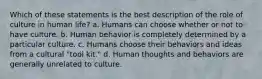 Which of these statements is the best description of the role of culture in human life?​ a. Humans can choose whether or not to have culture. b. Human behavior is completely determined by a particular culture. c. Humans choose their behaviors and ideas from a cultural "tool kit." d. ​Human thoughts and behaviors are generally unrelated to culture.