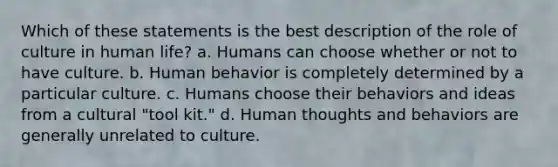 Which of these statements is the best description of the role of culture in human life?​ a. Humans can choose whether or not to have culture. b. Human behavior is completely determined by a particular culture. c. Humans choose their behaviors and ideas from a cultural "tool kit." d. ​Human thoughts and behaviors are generally unrelated to culture.