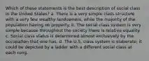 Which of these statements is the best description of social class in the United States? a. There is a very simple class structure with a very few wealthy landowners, while the majority of the population having no property. b. The social class system is very simple because throughout the society there is relative equality. c. Social class status is determined almost exclusively by the occupation that one has. d. The U.S. class system is elaborate; it could be depicted by a ladder with a different social class at each rung.