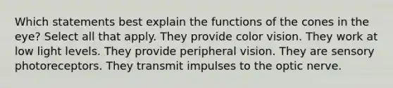 Which statements best explain the functions of the cones in the eye? Select all that apply. They provide color vision. They work at low light levels. They provide peripheral vision. They are sensory photoreceptors. They transmit impulses to the optic nerve.