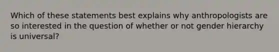 Which of these statements best explains why anthropologists are so interested in the question of whether or not gender hierarchy is universal?