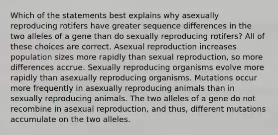 Which of the statements best explains why asexually reproducing rotifers have greater sequence differences in the two alleles of a gene than do sexually reproducing rotifers? All of these choices are correct. Asexual reproduction increases population sizes more rapidly than sexual reproduction, so more differences accrue. Sexually reproducing organisms evolve more rapidly than asexually reproducing organisms. Mutations occur more frequently in asexually reproducing animals than in sexually reproducing animals. The two alleles of a gene do not recombine in asexual reproduction, and thus, different mutations accumulate on the two alleles.