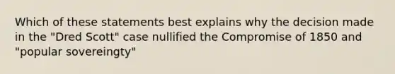 Which of these statements best explains why the decision made in the "Dred Scott" case nullified the Compromise of 1850 and "popular sovereingty"