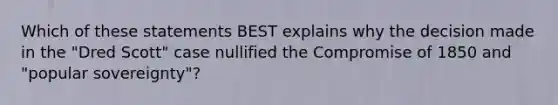 Which of these statements BEST explains why the decision made in the "Dred Scott" case nullified the Compromise of 1850 and "popular sovereignty"?