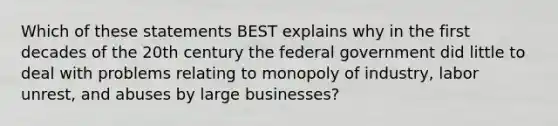 Which of these statements BEST explains why in the first decades of the 20th century the federal government did little to deal with problems relating to monopoly of industry, labor unrest, and abuses by large businesses?