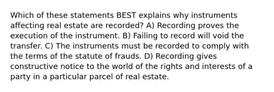 Which of these statements BEST explains why instruments affecting real estate are recorded? A) Recording proves the execution of the instrument. B) Failing to record will void the transfer. C) The instruments must be recorded to comply with the terms of the statute of frauds. D) Recording gives constructive notice to the world of the rights and interests of a party in a particular parcel of real estate.