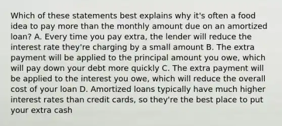 Which of these statements best explains why it's often a food idea to pay more than the monthly amount due on an amortized loan? A. Every time you pay extra, the lender will reduce the interest rate they're charging by a small amount B. The extra payment will be applied to the principal amount you owe, which will pay down your debt more quickly C. The extra payment will be applied to the interest you owe, which will reduce the overall cost of your loan D. Amortized loans typically have much higher interest rates than credit cards, so they're the best place to put your extra cash