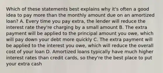 Which of these statements best explains why it's often a good idea to pay <a href='https://www.questionai.com/knowledge/keWHlEPx42-more-than' class='anchor-knowledge'>more than</a> the monthly amount due on an amortized loan? A. Every time you pay extra, the lender will reduce the interest rate they're charging by a small amount B. The extra payment will be applied to the principal amount you owe, which will pay down your debt more quickly C. The extra payment will be applied to the interest you owe, which will reduce the overall cost of your loan D. Amortized loans typically have much higher interest rates than credit cards, so they're the best place to put your extra cash