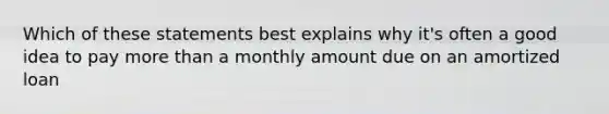 Which of these statements best explains why it's often a good idea to pay more than a monthly amount due on an amortized loan