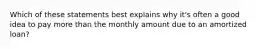 Which of these statements best explains why it's often a good idea to pay more than the monthly amount due to an amortized loan?