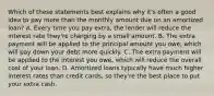 Which of these statements best explains why it's often a good idea to pay more than the monthly amount due on an amortized loan? A. Every time you pay extra, the lender will reduce the interest rate they're charging by a small amount. B. The extra payment will be applied to the principal amount you owe, which will pay down your debt more quickly. C. The extra payment will be applied to the interest you owe, which will reduce the overall cost of your loan. D. Amortized loans typically have much higher interest rates than credit cards, so they're the best place to put your extra cash.