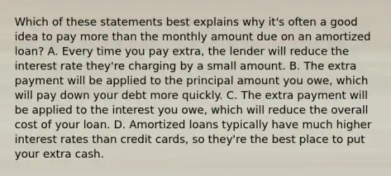 Which of these statements best explains why it's often a good idea to pay more than the monthly amount due on an amortized loan? A. Every time you pay extra, the lender will reduce the interest rate they're charging by a small amount. B. The extra payment will be applied to the principal amount you owe, which will pay down your debt more quickly. C. The extra payment will be applied to the interest you owe, which will reduce the overall cost of your loan. D. Amortized loans typically have much higher interest rates than credit cards, so they're the best place to put your extra cash.