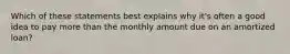 Which of these statements best explains why it's often a good idea to pay more than the monthly amount due on an amortized loan?