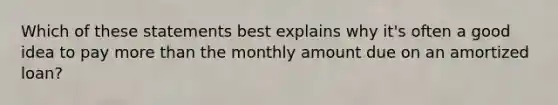 Which of these statements best explains why it's often a good idea to pay more than the monthly amount due on an amortized loan?