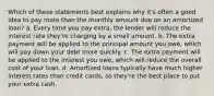 Which of these statements best explains why it's often a good idea to pay more than the monthly amount due on an amortized loan? a. Every time you pay extra, the lender will reduce the interest rate they're charging by a small amount. b. The extra payment will be applied to the principal amount you owe, which will pay down your debt more quickly. c. The extra payment will be applied to the interest you owe, which will reduce the overall cost of your loan. d. Amortized loans typically have much higher interest rates than credit cards, so they're the best place to put your extra cash.