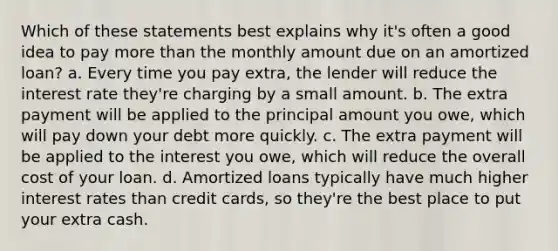 Which of these statements best explains why it's often a good idea to pay <a href='https://www.questionai.com/knowledge/keWHlEPx42-more-than' class='anchor-knowledge'>more than</a> the monthly amount due on an amortized loan? a. Every time you pay extra, the lender will reduce the interest rate they're charging by a small amount. b. The extra payment will be applied to the principal amount you owe, which will pay down your debt more quickly. c. The extra payment will be applied to the interest you owe, which will reduce the overall cost of your loan. d. Amortized loans typically have much higher interest rates than credit cards, so they're the best place to put your extra cash.