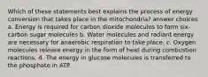 Which of these statements best explains the process of energy conversion that takes place in the mitochondria? answer choices a. Energy is required for carbon dioxide molecules to form six-carbon sugar molecules b. Water molecules and radiant energy are necessary for anaerobic respiration to take place. c. Oxygen molecules release energy in the form of heat during combustion reactions. d. The energy in glucose molecules is transferred to the phosphate in ATP.