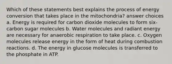 Which of these statements best explains the process of energy conversion that takes place in the mitochondria? answer choices a. Energy is required for carbon dioxide molecules to form six-carbon sugar molecules b. Water molecules and radiant energy are necessary for anaerobic respiration to take place. c. Oxygen molecules release energy in the form of heat during combustion reactions. d. The energy in glucose molecules is transferred to the phosphate in ATP.