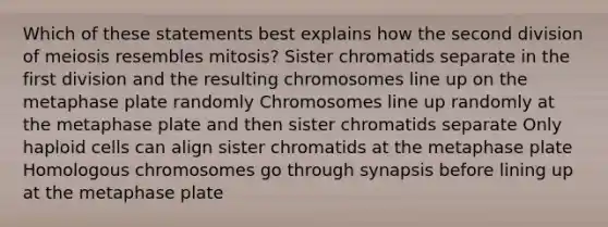 Which of these statements best explains how the second division of meiosis resembles mitosis? Sister chromatids separate in the first division and the resulting chromosomes line up on the metaphase plate randomly Chromosomes line up randomly at the metaphase plate and then sister chromatids separate Only haploid cells can align sister chromatids at the metaphase plate Homologous chromosomes go through synapsis before lining up at the metaphase plate