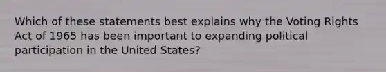 Which of these statements best explains why the Voting Rights Act of 1965 has been important to expanding political participation in the United States?